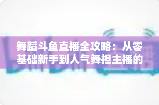 舞蹈斗鱼直播全攻略：从零基础新手到人气舞担主播的完整进阶指南