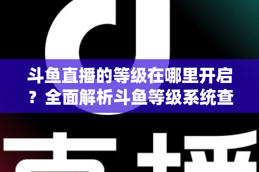 斗鱼直播的等级在哪里开启？全面解析斗鱼等级系统查看与提升方法指南