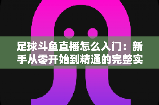 足球斗鱼直播怎么入门:新手从零开始到精通的完整实战指南 足球斗鱼直播怎么入门:新手从零开始到精通的完整实战指南