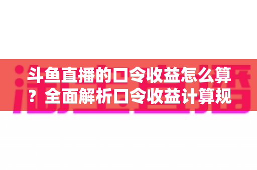 斗鱼直播的口令收益怎么算？全面解析口令收益计算规则、结算流程与提升技巧的实用指南