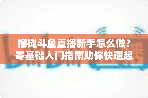摆摊斗鱼直播新手怎么做？零基础入门指南助你快速起号变现
