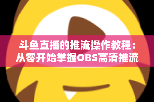 斗鱼直播的推流操作教程:从零开始掌握OBS高清推流,轻松开启专业主播之路 斗鱼直播的推流操作教程:从零开始掌握OBS高清推流,轻松开启专业主播之路