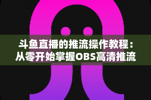斗鱼直播的推流操作教程:从零开始掌握OBS高清推流,轻松开启专业主播之路 斗鱼直播的推流操作教程:从零开始掌握OBS高清推流,轻松开启专业主播之路