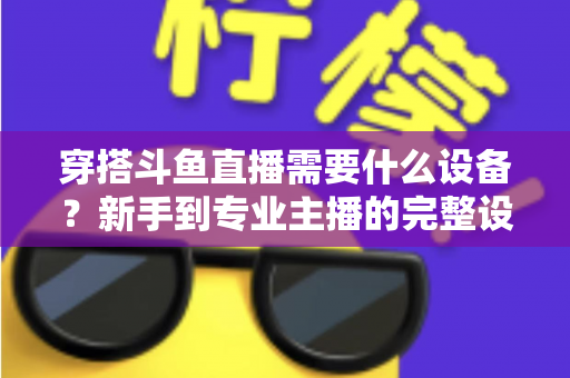 穿搭斗鱼直播需要什么设备？新手到专业主播的完整设备清单与选购指南