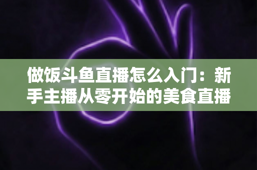 做饭斗鱼直播怎么入门:新手主播从零开始的美食直播实战指南 做饭斗鱼直播怎么入门:新手主播从零开始的美食直播实战指南