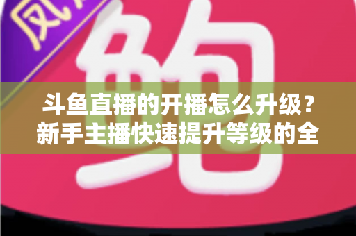斗鱼直播的开播怎么升级?新手主播快速提升等级的全方位实战攻略 斗鱼直播的开播怎么升级?新手主播快速提升等级的全方位实战攻略