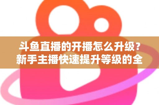 斗鱼直播的开播怎么升级？新手主播快速提升等级的全方位实战攻略
