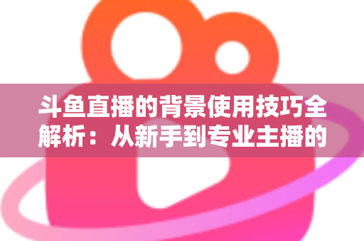 斗鱼直播的背景使用技巧全解析：从新手到专业主播的直播间背景优化指南