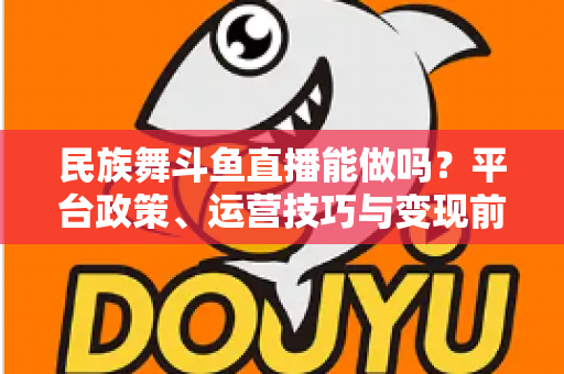 民族舞斗鱼直播能做吗？平台政策、运营技巧与变现前景全解析