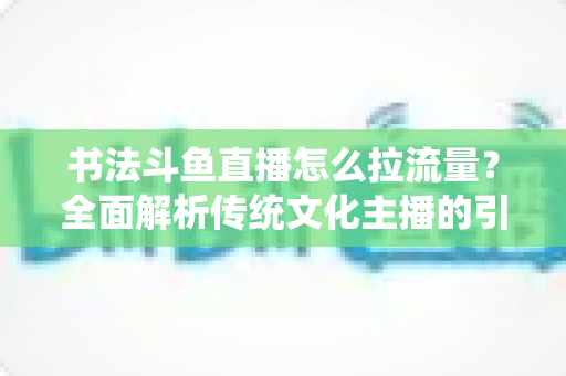 书法斗鱼直播怎么拉流量?全面解析传统文化主播的引流实战指南 书法斗鱼直播怎么拉流量?全面解析传统文化主播的引流实战指南