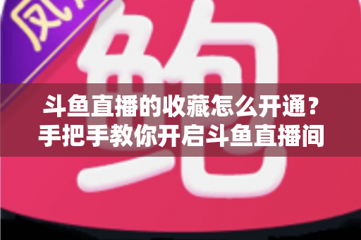 斗鱼直播的收藏怎么开通？手把手教你开启斗鱼直播间收藏功能的完整指南