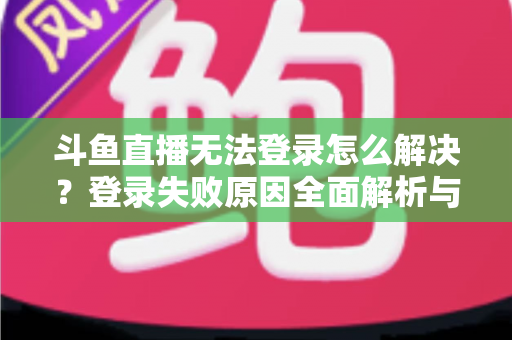 斗鱼直播无法登录怎么解决？登录失败原因全面解析与快速修复方法指南