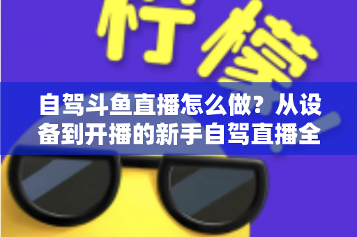自驾斗鱼直播怎么做?从设备到开播的新手自驾直播全流程实战指南 自驾斗鱼直播怎么做?从设备到开播的新手自驾直播全流程实战指南