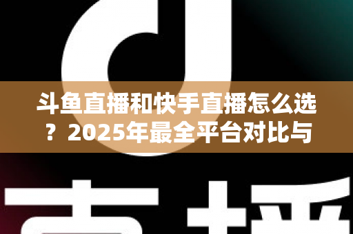 斗鱼直播和快手直播怎么选？2025年最全平台对比与选择指南