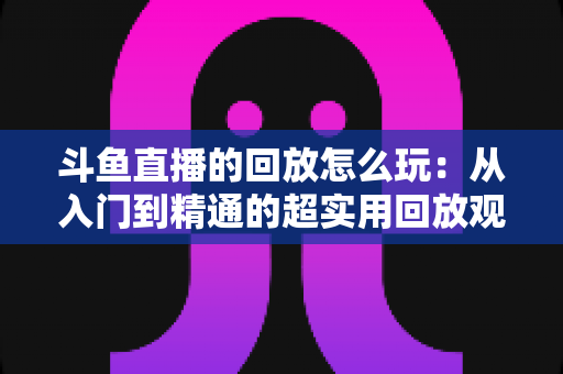 斗鱼直播的回放怎么玩：从入门到精通的超实用回放观看指南