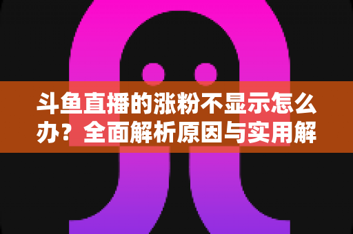 斗鱼直播的涨粉不显示怎么办？全面解析原因与实用解决方法，助主播快速恢复数据正常