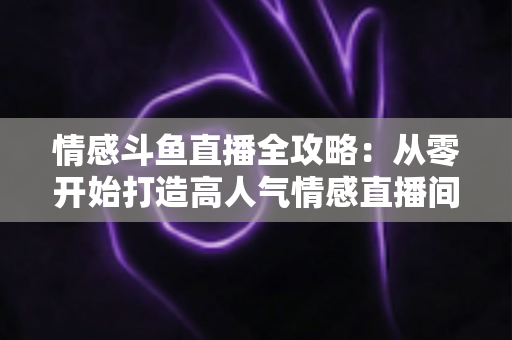 情感斗鱼直播全攻略：从零开始打造高人气情感直播间的实战指南