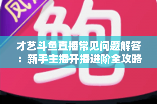 才艺斗鱼直播常见问题解答:新手主播开播进阶全攻略 才艺斗鱼直播常见问题解答:新手主播开播进阶全攻略