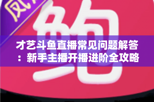 才艺斗鱼直播常见问题解答:新手主播开播进阶全攻略 才艺斗鱼直播常见问题解答:新手主播开播进阶全攻略
