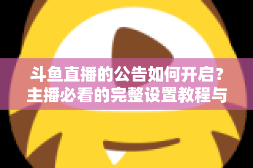 斗鱼直播的公告如何开启？主播必看的完整设置教程与运营技巧