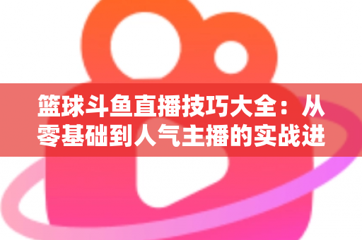 篮球斗鱼直播技巧大全:从零基础到人气主播的实战进阶指南 篮球斗鱼直播技巧大全:从零基础到人气主播的实战进阶指南