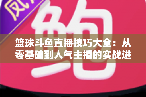 篮球斗鱼直播技巧大全:从零基础到人气主播的实战进阶指南 篮球斗鱼直播技巧大全:从零基础到人气主播的实战进阶指南