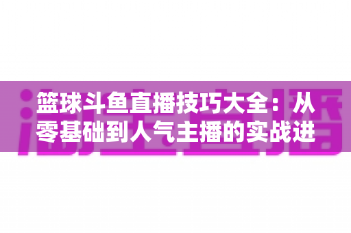 篮球斗鱼直播技巧大全：从零基础到人气主播的实战进阶指南
