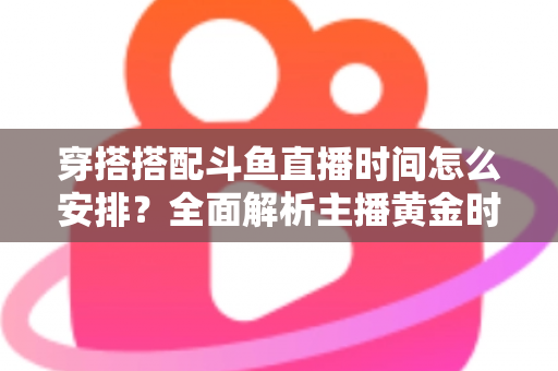 穿搭搭配斗鱼直播时间怎么安排？全面解析主播黄金时段规划与涨粉运营秘籍