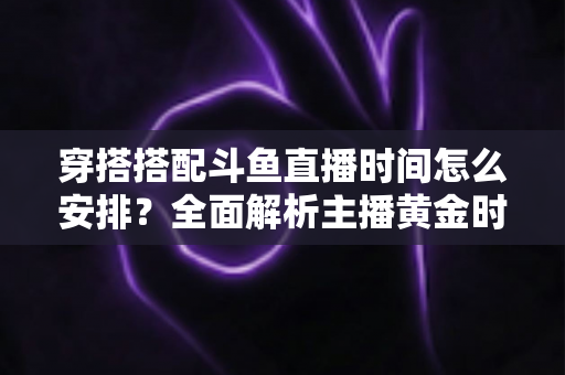 穿搭搭配斗鱼直播时间怎么安排？全面解析主播黄金时段规划与涨粉运营秘籍