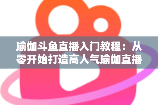 瑜伽斗鱼直播入门教程：从零开始打造高人气瑜伽直播间全攻略