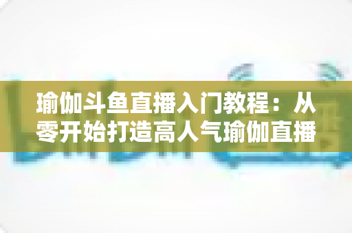 瑜伽斗鱼直播入门教程：从零开始打造高人气瑜伽直播间全攻略