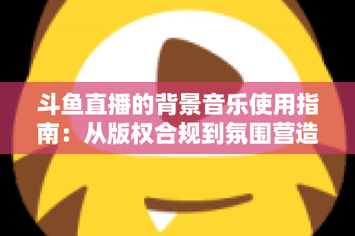斗鱼直播的背景音乐使用指南:从版权合规到氛围营造的全方位教程 斗鱼直播的背景音乐使用指南:从版权合规到氛围营造的全方位教程