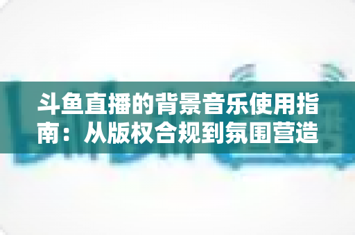 斗鱼直播的背景音乐使用指南：从版权合规到氛围营造的全方位教程