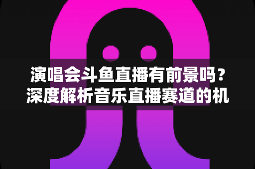 演唱会斗鱼直播有前景吗?深度解析音乐直播赛道的机遇、挑战与变现潜力 演唱会斗鱼直播有前景吗?深度解析音乐直播赛道的机遇、挑战与变现潜力