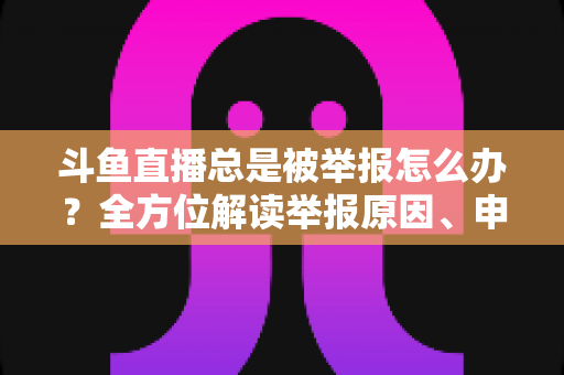 斗鱼直播总是被举报怎么办？全方位解读举报原因、申诉流程与预防技巧，让你安心直播不再恐慌