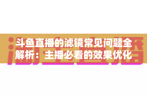 斗鱼直播的滤镜常见问题全解析：主播必看的效果优化与故障排除实用指南