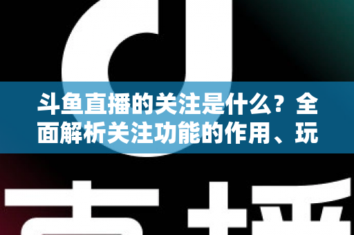 斗鱼直播的关注是什么？全面解析关注功能的作用、玩法与常见问题