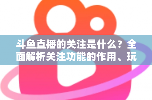 斗鱼直播的关注是什么？全面解析关注功能的作用、玩法与常见问题