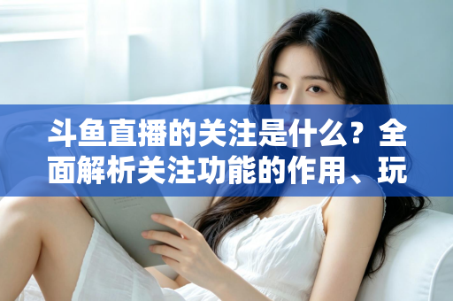 斗鱼直播的关注是什么？全面解析关注功能的作用、玩法与常见问题