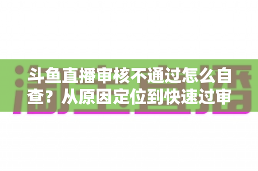 斗鱼直播审核不通过怎么自查？从原因定位到快速过审的完整实战指南