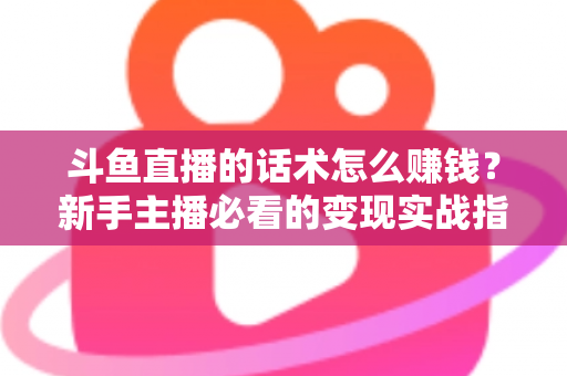 斗鱼直播的话术怎么赚钱？新手主播必看的变现实战指南
