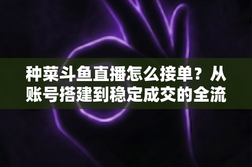 种菜斗鱼直播怎么接单？从账号搭建到稳定成交的全流程实战指南