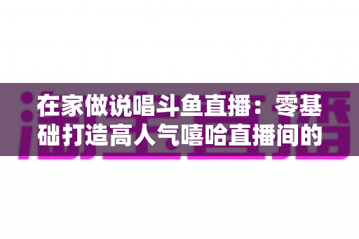 在家做说唱斗鱼直播：零基础打造高人气嘻哈直播间的全方位实战指南