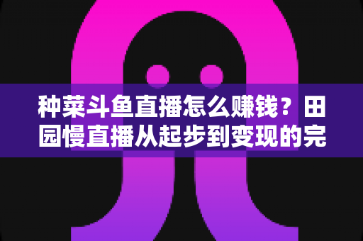 种菜斗鱼直播怎么赚钱？田园慢直播从起步到变现的完整实操攻略