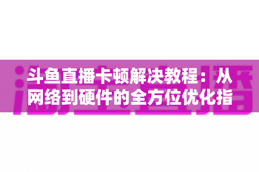 斗鱼直播卡顿解决教程：从网络到硬件的全方位优化指南，让你告别卡顿流畅看播