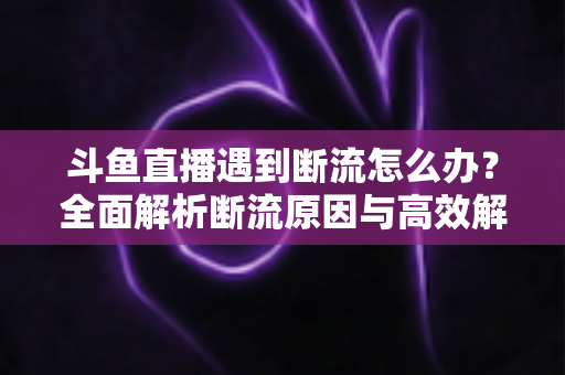 斗鱼直播遇到断流怎么办？全面解析断流原因与高效解决方案指南