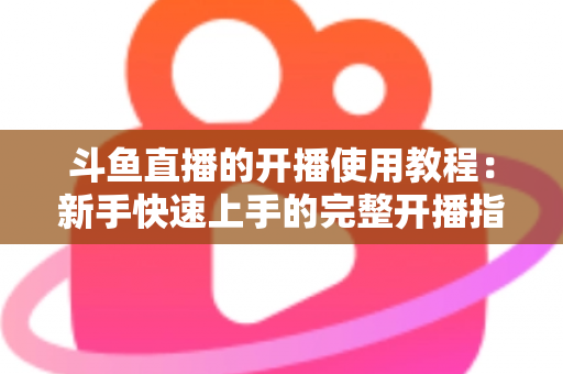 斗鱼直播的开播使用教程：新手快速上手的完整开播指南