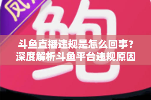 斗鱼直播违规是怎么回事?深度解析斗鱼平台违规原因、处罚规则与实用避坑指南 斗鱼直播违规是怎么回事?深度解析斗鱼平台违规原因、处罚规则与实用避坑指南