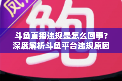 斗鱼直播违规是怎么回事？深度解析斗鱼平台违规原因、处罚规则与实用避坑指南