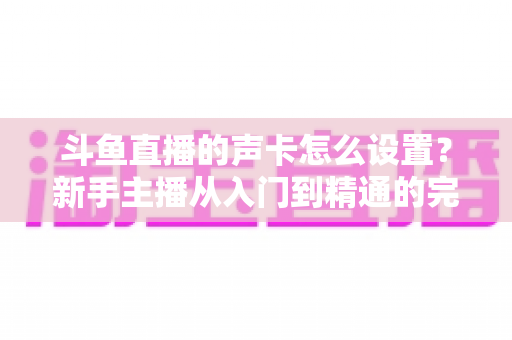 斗鱼直播的声卡怎么设置？新手主播从入门到精通的完整调试指南